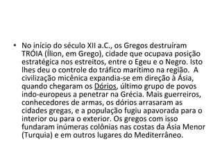 • No início do século XII a.C., os Gregos destruíram
TRÓIA (Ílion, em Grego), cidade que ocupava posição
estratégica nos estreitos, entre o Egeu e o Negro. Isto
lhes deu o controle do tráfico marítimo na região. A
civilização micênica expandia-se em direção à Ásia,
quando chegaram os Dórios, último grupo de povos
indo-europeus a penetrar na Grécia. Mais guerreiros,
conhecedores de armas, os dórios arrasaram as
cidades gregas, e a população fugiu apavorada para o
interior ou para o exterior. Os gregos com isso
fundaram inúmeras colônias nas costas da Ásia Menor
(Turquia) e em outros lugares do Mediterrâneo.
 