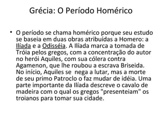 Grécia: O Período Homérico
• O período se chama homérico porque seu estudo
se baseia em duas obras atribuídas a Homero: a
Ilíada e a Odisséia. A Ilíada marca a tomada de
Tróia pelos gregos, com a concentração do autor
no herói Aquiles, com sua cólera contra
Agamenon, que lhe roubou a escrava Briseida.
No início, Aquiles se nega a lutar, mas a morte
de seu primo Patroclo o faz mudar de idéia. Uma
parte importante da Ilíada descreve o cavalo de
madeira com o qual os gregos "presenteiam" os
troianos para tomar sua cidade.
 