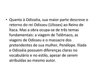 • Quanto à Odisséia, sua maior parte descreve o
retorno do rei Odisseu (Ulisses) ao Reino de
Ítaca. Mas a obra ocupa-se de três temas
fundamentais: a viagem de Telêmaco, as
viagens de Odisseu e o massacre dos
pretendentes de sua mulher, Penélope. Ilíada
e Odisséia possuem diferenças claras no
vocabulário e no estilo, apesar de serem
atribuídas ao mesmo autor.
 