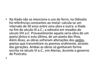 • Na Ilíada não se menciona o uso do ferro; na Odisséia
há referências constantes ao metal: calcula-se um
intervalo de 50 anos entre uma obra e outra: a Ilíada
no fim do século IX a.C.; a odisséia em meados do
século VIII a.C. Provavelmente aquela seria obra de um
poeta jônico e esta última, de um poeta das ilhas.
Além disso, as obras sofreram alterações dos aedos,
poetas que transmitiam os poemas oralmente, através
das gerações. Ambas as obras só ganharam forma
escrita no século VI a.C., em Atenas, durante o governo
de Psistrato.
•  
 