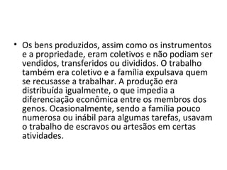 • Os bens produzidos, assim como os instrumentos
e a propriedade, eram coletivos e não podiam ser
vendidos, transferidos ou divididos. O trabalho
também era coletivo e a família expulsava quem
se recusasse a trabalhar. A produção era
distribuída igualmente, o que impedia a
diferenciação econômica entre os membros dos
genos. Ocasionalmente, sendo a família pouco
numerosa ou inábil para algumas tarefas, usavam
o trabalho de escravos ou artesãos em certas
atividades.
 