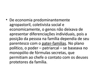 • De economia predominantemente
agropastoril, coletivista social e
economicamente, o genos não deixava de
apresentar diferenciações individuais, pois a
posição da pessoa na família dependia de seu
parentesco com o pater-familias. No plano
político, o poder – patriarcal – se baseava no
monopólio de fórmulas secretas, que
permitiam ao chefe o contato com os deuses
protetores da família.
 