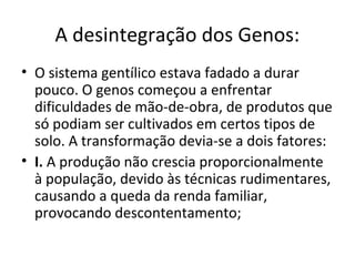 A desintegração dos Genos:
• O sistema gentílico estava fadado a durar
pouco. O genos começou a enfrentar
dificuldades de mão-de-obra, de produtos que
só podiam ser cultivados em certos tipos de
solo. A transformação devia-se a dois fatores:
• I. A produção não crescia proporcionalmente
à população, devido às técnicas rudimentares,
causando a queda da renda familiar,
provocando descontentamento;
 