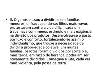 • II. O genos passou a dividir-se em famílias
menores, enfraquecendo-se; filhos mais novos
protestavam contra a vida difícil; cada um
trabalhava com menos estímulo e mais exigência
na divisão dos produtos. Desenvolveu-se o gosto
por luxo e conforto, fortalecendo-se assim o
individualismo, que trouxe a necessidade de
dividir a propriedade coletiva. Em muitas
famílias, os lotes foram divididos por sorteio e,
mais tarde, em razão de herança, poderiam ser
novamente divididos. Começava a luta, cada vez
mais violenta, pela posse da terra.
 