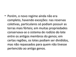 • Porém, o novo regime ainda não era
completo, havendo exceções: nas reservas
coletivas, particulares só podiam possuir as
terras mais férteis; em muitas propriedades
conservava-se o sistema de rodízio do lote
entre os antigos membros do genos; em
certas regiões, os lotes podiam ser divididos,
mas não repassados para quem não tivesse
pertencido ao antigo genos.
 