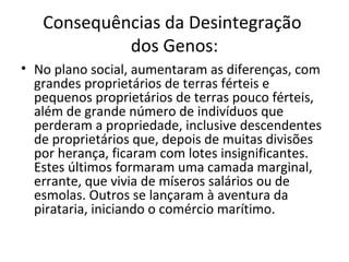 Consequências da Desintegração
dos Genos:
• No plano social, aumentaram as diferenças, com
grandes proprietários de terras férteis e
pequenos proprietários de terras pouco férteis,
além de grande número de indivíduos que
perderam a propriedade, inclusive descendentes
de proprietários que, depois de muitas divisões
por herança, ficaram com lotes insignificantes.
Estes últimos formaram uma camada marginal,
errante, que vivia de míseros salários ou de
esmolas. Outros se lançaram à aventura da
pirataria, iniciando o comércio marítimo.
 