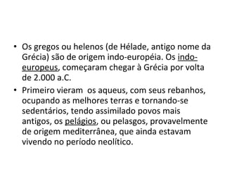 • Os gregos ou helenos (de Hélade, antigo nome da
Grécia) são de origem indo-européia. Os indo-
europeus, começaram chegar à Grécia por volta
de 2.000 a.C.
• Primeiro vieram os aqueus, com seus rebanhos,
ocupando as melhores terras e tornando-se
sedentários, tendo assimilado povos mais
antigos, os pelágios, ou pelasgos, provavelmente
de origem mediterrânea, que ainda estavam
vivendo no período neolítico.
 