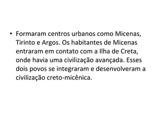 • Formaram centros urbanos como Micenas,
Tirinto e Argos. Os habitantes de Micenas
entraram em contato com a Ilha de Creta,
onde havia uma civilização avançada. Esses
dois povos se integraram e desenvolveram a
civilização creto-micênica.
 