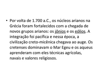 • Por volta de 1.700 a.C., os núcleos arianos na
Grécia foram fortalecidos com a chegada de
novos grupos arianos: os jônios e os eólios. A
integração foi pacífica e nessa época, a
civilização creto-micênica chegava ao auge. Os
cretenses dominavam o Mar Egeu e os aqueus
aprenderam com eles técnicas agrícolas,
navais e valores religiosos.
 
