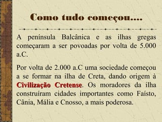 Como tudo começou....
A península Balcânica e as ilhas gregas
começaram a ser povoadas por volta de 5.000
a.C.
Por volta de 2.000 a.C uma sociedade começou
a se formar na ilha de Creta, dando origem à
Civilização CretenseCivilização Cretense. Os moradores da ilha
construíram cidades importantes como Faísto,
Cânia, Mália e Cnosso, a mais poderosa.
 