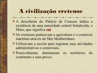 A civilização cretense
A descoberta do Palácio de Cnossos indica a
existência de uma autoridade central fortalecida, o
Mino, que significa reirei.
Os cretenses praticavam a agricultura e o comércio
marítimo através do Mar Mediterrâneo.
Utilizavam a escrita para registrar suas atividades
administrativas e comerciais.
Possivelmente, dominaram os territórios do
continente e seus povos.
 