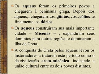 Os aqueus foram os primeiros povos a
chegarem à península grega. Depois dos
aqueus, chegaram os jônios, os eólios e
finalmente, os dórios.
Os aqueus construíram sua mais importante
cidade – Micenas – , expandiram seus
domínios para outras regiões e dominaram a
ilha de Creta.
A conquista de Creta pelos aqueus levou os
historiadores a tratarem este período como o
da civilização creto-micênica, indicando a
união cultural entre os dois povos distintos.
 