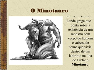 O Minotauro
Lenda grega que
conta sobre a
existência de um
monstro com
corpo de homem
e cabeça de
touro que vivia
dentro de um
labirinto na ilha
de Creta: o
Minotauro.
 