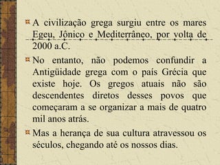 A civilização grega surgiu entre os mares
Egeu, Jônico e Mediterrâneo, por volta de
2000 a.C.
No entanto, não podemos confundir a
Antigüidade grega com o país Grécia que
existe hoje. Os gregos atuais não são
descendentes diretos desses povos que
começaram a se organizar a mais de quatro
mil anos atrás.
Mas a herança de sua cultura atravessou os
séculos, chegando até os nossos dias.
 