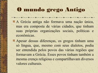 A Grécia antiga não formava uma nação única,
mas era composta de várias cidades, que tinham
suas próprias organizações sociais, políticas e
econômicas.
Apesar dessas diferenças, os gregos tinham uma
só língua, que, mesmo com seus dialetos, podia
ser entendida pelos povos das várias regiões que
formavam a Grécia. Esses povos tinham também a
mesma crença religiosa e compartilhavam diversos
valores culturais.
O mundo grego Antigo
 