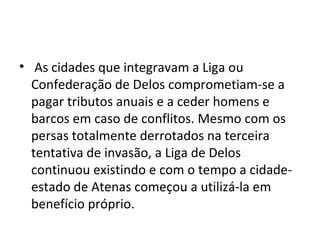 • As cidades que integravam a Liga ou
  Confederação de Delos comprometiam-se a
  pagar tributos anuais e a ceder homens e
  barcos em caso de conflitos. Mesmo com os
  persas totalmente derrotados na terceira
  tentativa de invasão, a Liga de Delos
  continuou existindo e com o tempo a cidade-
  estado de Atenas começou a utilizá-la em
  benefício próprio.
 