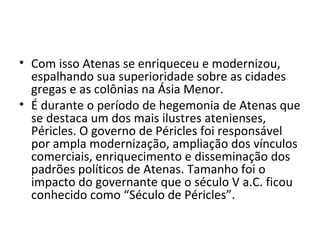 • Com isso Atenas se enriqueceu e modernizou,
  espalhando sua superioridade sobre as cidades
  gregas e as colônias na Ásia Menor.
• É durante o período de hegemonia de Atenas que
  se destaca um dos mais ilustres atenienses,
  Péricles. O governo de Péricles foi responsável
  por ampla modernização, ampliação dos vínculos
  comerciais, enriquecimento e disseminação dos
  padrões políticos de Atenas. Tamanho foi o
  impacto do governante que o século V a.C. ficou
  conhecido como “Século de Péricles”.
 