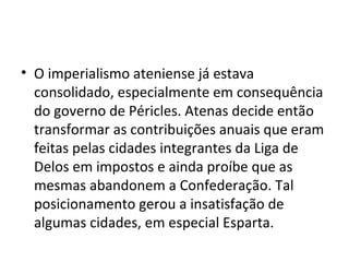 • O imperialismo ateniense já estava
  consolidado, especialmente em consequência
  do governo de Péricles. Atenas decide então
  transformar as contribuições anuais que eram
  feitas pelas cidades integrantes da Liga de
  Delos em impostos e ainda proíbe que as
  mesmas abandonem a Confederação. Tal
  posicionamento gerou a insatisfação de
  algumas cidades, em especial Esparta.
 