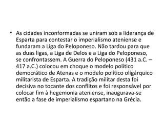 • As cidades inconformadas se uniram sob a liderança de
  Esparta para contestar o imperialismo ateniense e
  fundaram a Liga do Peloponeso. Não tardou para que
  as duas ligas, a Liga de Delos e a Liga do Peloponeso,
  se confrontassem. A Guerra do Peloponeso (431 a.C. –
  417 a.C.) colocou em choque o modelo político
  democrático de Atenas e o modelo político oligárquico
  militarista de Esparta. A tradição militar desta foi
  decisiva no tocante dos conflitos e foi responsável por
  colocar fim à hegemonia ateniense, inaugurava-se
  então a fase de imperialismo espartano na Grécia.
 