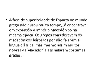 • A fase de superioridade de Esparta no mundo
  grego não durou muito tempo, já encontrava
  em expansão o Império Macedônico na
  mesma época. Os gregos consideravam os
  macedônicos bárbaros por não falarem a
  língua clássica, mas mesmo assim muitos
  nobres da Macedônia assimilaram costumes
  gregos.
 