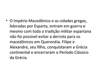 • O Império Macedônico e as cidades gregas,
  lideradas por Esparta, entram em guerra e
  mesmo com toda a tradição militar espartana
  não foi possível evitar a derrota para os
  macedônicos em Queronéia. Filipe e
  Alexandre, seu filho, conquistaram a Grécia
  continental e encerraram o Período Clássico
  da Grécia.
 