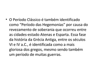• O Período Clássico é também identificado
  como “Período das Hegemonias” por causa do
  revezamento de soberania que ocorreu entre
  as cidades-estado Atenas e Esparta. Essa fase
  da história da Grécia Antiga, entre os séculos
  VI e IV a.C., é identificada como a mais
  gloriosa dos gregos, mesmo sendo também
  um período de muitas guerras.
 