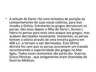 • A atitude de Dario I foi uma tentativa de punição ao
  comportamento de suas novas colônias, para isso
  invadiu a Grécia. Entretanto os gregos derrotaram os
  persas. Dez anos depois o filho de Dario I, Xerxes I,
  lidera os persas para mais uma ataque aos gregos, mas
  acabam derrotados novamente. Insistentes, os persas
  tentam a vitória através de uma terceira guerra em
  468 a.C. e tornam a sair derrotados. Esta última
  derrota fez com que os persas assinassem um tratado
  reconhecendo a superioridade dos gregos no Mar
  Egeu. Todos esses momentos são parte das Guerras
  Greco-Pérsicas , que antigamente eram chamadas de
  Guerras Médicas.
 