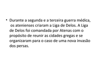 • Durante a segunda e a terceira guerra médica,
  os atenienses criaram a Liga de Delos. A Liga
  de Delos foi comandada por Atenas com o
  propósito de reunir as cidades gregas e se
  organizaram para o caso de uma nova invasão
  dos persas.
 