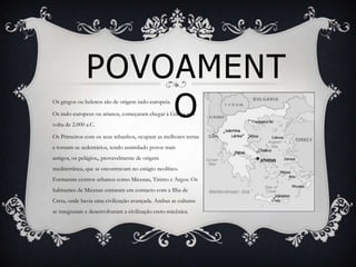 POVOAMENT
                   O
Os gregos ou helenos são de origem indo-europeia.

Os indo-europeus ou arianos, começaram chegar à Grécia por
volta de 2.000 a.C.

Os Primeiros com os seus rebanhos, ocupam as melhores terras
e tornam-se sedentários, tendo assimilado povos mais
antigos, os pelágios,, provavelmente de origem
mediterrânea, que se encontravam no estágio neolítico.
Formaram centros urbanos como Micenas, Tirinto e Argos. Os
habitantes de Micenas entraram em contacto com a Ilha de
Creta, onde havia uma civilização avançada. Ambas as culturas
se integraram e desenvolveram a civilização creto-micênica.
 