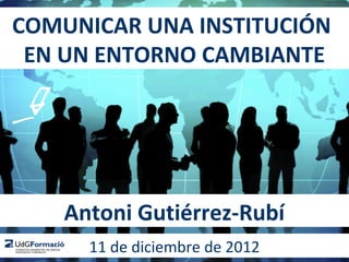 COMUNICAR UNA INSTITUCIÓN
 EN UN ENTORNO CAMBIANTE




    Antoni Gutiérrez-Rubí
      11 de diciembre de 2012
 