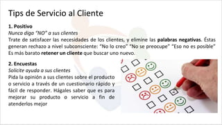 1. Positivo
Nunca diga “NO” a sus clientes
Trate de satisfacer las necesidades de los clientes, y elimine las palabras negativas. Éstas
generan rechazo a nivel subconsciente: “No lo creo” “No se preocupe” “Eso no es posible”
Es más barato retener un cliente que buscar uno nuevo.
Tips de Servicio al Cliente
2. Encuestas
Solicite ayuda a sus clientes
Pida la opinión a sus clientes sobre el producto
o servicio a través de un cuestionario rápido y
fácil de responder. Hágales saber que es para
mejorar su producto o servicio a fin de
atenderlos mejor
 