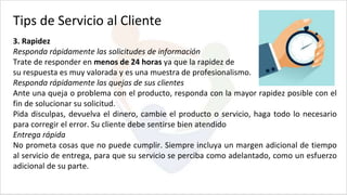 3. Rapidez
Responda rápidamente las solicitudes de información
Trate de responder en menos de 24 horas ya que la rapidez de
su respuesta es muy valorada y es una muestra de profesionalismo.
Responda rápidamente las quejas de sus clientes
Ante una queja o problema con el producto, responda con la mayor rapidez posible con el
fin de solucionar su solicitud.
Pida disculpas, devuelva el dinero, cambie el producto o servicio, haga todo lo necesario
para corregir el error. Su cliente debe sentirse bien atendido
Entrega rápida
No prometa cosas que no puede cumplir. Siempre incluya un margen adicional de tiempo
al servicio de entrega, para que su servicio se perciba como adelantado, como un esfuerzo
adicional de su parte.
Tips de Servicio al Cliente
 