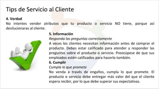 Tips de Servicio al Cliente
4. Verdad
No intentes vender atributos que tu producto o servicio NO tiene, porque así
desilucionaras al cliente.
5. Información
Responda las preguntas correctamente
A veces los clientes necesitan información antes de comprar el
producto. Debes estar calificado para atender y responder las
preguntas sobre el producto o servicio. Preocúpese de que sus
empleados estén calificados para hacerlo también.
6. Cumplir
Cumpla lo que promete
No venda a través de engaños, cumpla lo que promete. El
producto o servicio debe entregar más valor del que el cliente
espera recibir, por lo que debe superar sus expectativas.
 