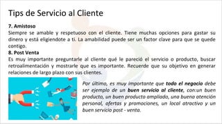 Tips de Servicio al Cliente
7. Amistoso
Siempre se amable y respetuoso con el cliente. Tiene muchas opciones para gastar su
dinero y está eligiendote a ti. La amabilidad puede ser un factor clave para que se quede
contigo.
8. Post Venta
Es muy importante preguntarle al cliente qué le pareció el servicio o producto, buscar
retroalimentación y mostrarle que es importante. Recuerde que su objetivo en generar
relaciones de largo plazo con sus clientes.
Por último, es muy importante que todo el negocio debe
ser ejemplo de un buen servicio al cliente, con:un buen
producto, un buen producto ampliado, una buena atención
personal, ofertas y promociones, un local atractivo y un
buen servicio post - venta.
 