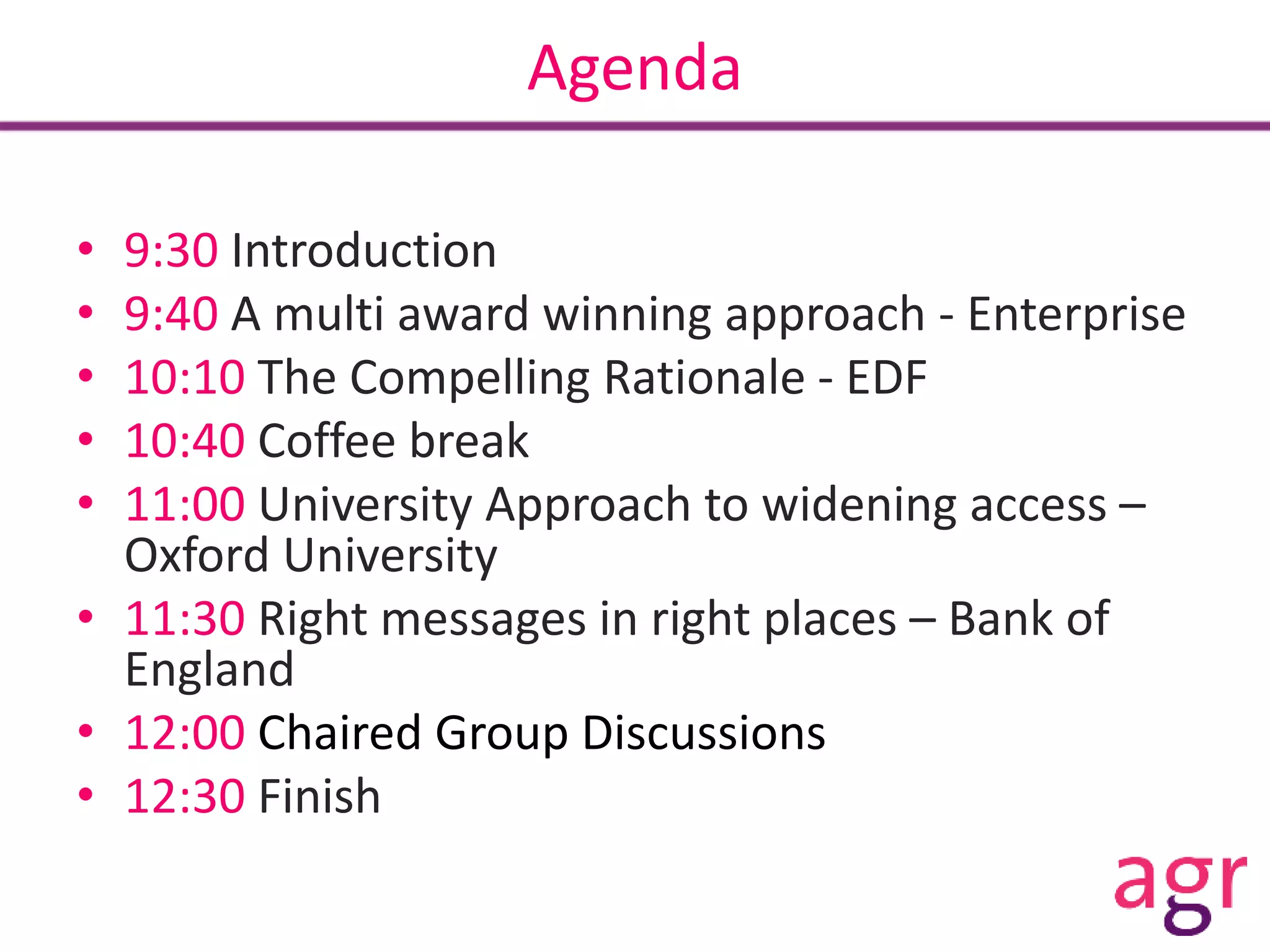 Agenda
• 9:30 Introduction
• 9:40 A multi award winning approach - Enterprise
• 10:10 The Compelling Rationale - EDF
• 10:40 Coffee break
• 11:00 University Approach to widening access –
Oxford University
• 11:30 Right messages in right places – Bank of
England
• 12:00 Chaired Group Discussions
• 12:30 Finish
 