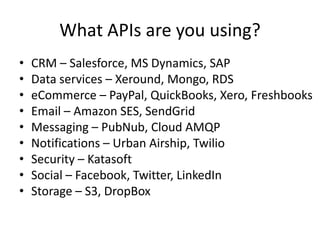 What APIs are you using?
•   CRM – Salesforce, MS Dynamics, SAP
•   Data services – Xeround, Mongo, RDS
•   eCommerce – PayPal, QuickBooks, Xero, Freshbooks
•   Email – Amazon SES, SendGrid
•   Messaging – PubNub, Cloud AMQP
•   Notifications – Urban Airship, Twilio
•   Security – Katasoft
•   Social – Facebook, Twitter, LinkedIn
•   Storage – S3, DropBox
 