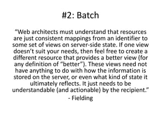 #2: Batch
 “Web architects must understand that resources
are just consistent mappings from an identifier to
some set of views on server-side state. If one view
doesn’t suit your needs, then feel free to create a
different resource that provides a better view (for
 any definition of “better”). These views need not
 have anything to do with how the information is
stored on the server, or even what kind of state it
       ultimately reflects. It just needs to be
understandable (and actionable) by the recipient.”
                      - Fielding
 