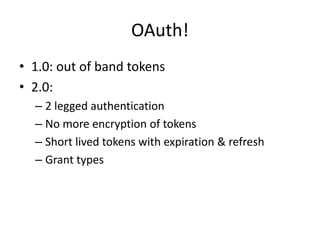 OAuth!
• 1.0: out of band tokens
• 2.0:
  – 2 legged authentication
  – No more encryption of tokens
  – Short lived tokens with expiration & refresh
  – Grant types
 