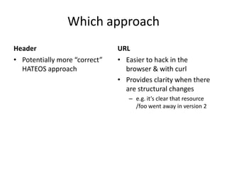 Which approach
Header                         URL
• Potentially more “correct”   • Easier to hack in the
  HATEOS approach                browser & with curl
                               • Provides clarity when there
                                 are structural changes
                                  – e.g. it’s clear that resource
                                    /foo went away in version 2
 