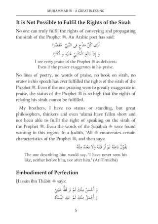 MUḤAMMAD s - A GREAT BLESSING
5
It is Not Possible to Fulfil the Rights of the Sīrah
No one can truly fulfil the rights of conveying and propagating
the sīrah of the Prophet s. An Arabic poet has said:
I see every praise of the Prophet s as deficient;
Even if the praiser exaggerates in his praise.
No lines of poetry, no words of praise, no book on sīrah, no
orator in his speech has ever fulfilled the rights of the sīrah of the
Prophet s. Even if the one praising were to greatly exaggerate in
praise, the status of the Prophet s is so high that the rights of
relating his sīrah cannot be fulfilled.
My brothers, I have no status or standing, but great
philosophers, thinkers and even ‘ulamā have fallen short and
not been able to fulfil the right of speaking on the sīrah of
the Prophet s. Even the words of the Ṣaḥābah y were found
wanting in this regard. In a ḥadīth, ‘Alī t enumerates certain
characteristics of the Prophet s, and then says:
The one describing him would say, ‘I have never seen his
like, neither before him, nor after him.’ (At-Tirmidhī)
Embodiment of Perfection
Ḥassān ibn Thābit t says:
 