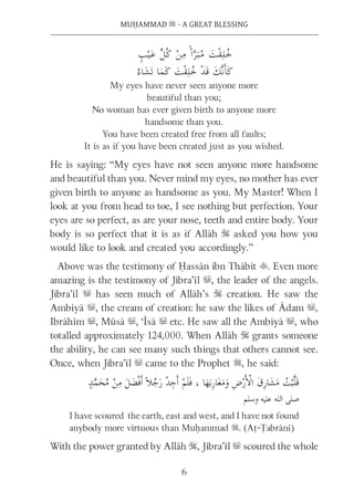 6
MUḤAMMAD s - A GREAT BLESSING
My eyes have never seen anyone more
beautiful than you;
No woman has ever given birth to anyone more
handsome than you.
You have been created free from all faults;
It is as if you have been created just as you wished.
He is saying: “My eyes have not seen anyone more handsome
and beautiful than you. Never mind my eyes, no mother has ever
given birth to anyone as handsome as you. My Master! When I
look at you from head to toe, I see nothing but perfection. Your
eyes are so perfect, as are your nose, teeth and entire body. Your
body is so perfect that it is as if Allāh S asked you how you
would like to look and created you accordingly.”
Above was the testimony of Ḥassān ibn Thābit t. Even more
amazing is the testimony of Jibra’īl u, the leader of the angels.
Jibra’īl u has seen much of Allāh’s S creation. He saw the
Ambiyā u, the cream of creation: he saw the likes of Ādam u,
Ibrāhīm u, Mūsā u, ‘Īsā u etc. He saw all the Ambiyā u, who
totalled approximately 124,000. When Allāh S grants someone
the ability, he can see many such things that others cannot see.
Once, when Jibra’īl u came to the Prophet s, he said:
I have scoured the earth, east and west, and I have not found
anybody more virtuous than Muḥammad s. (Aṭ-Ṭabrānī)
With the power granted by Allāh S, Jibra’īl u scoured the whole
 