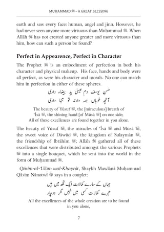 MUḤAMMAD s - A GREAT BLESSING
7
earth and saw every face: human, angel and jinn. However, he
had never seen anyone more virtuous than Muḥammad s. When
Allāh S has not created anyone greater and more virtuous than
him, how can such a person be found?
Perfect in Appearence, Perfect in Character
The Prophet s is an embodiment of perfection in both his
character and physical makeup. His face, hands and body were
all perfect, as were his character and morals. No one can match
him in perfection in either of these spheres.
The beauty of Yūsuf u, the [miraculous] breath of
‘Īsā u, the shining hand [of Mūsā u] on one side;
All of these excellences are found together in you alone.
The beauty of Yūsuf u, the miracles of ‘Īsā u and Mūsā u,
the sweet voice of Dāwūd u, the kingdom of Sulaymān u,
the friendship of Ibrāhīm u; Allāh S gathered all of these
excellences that were distributed amongst the various Prophets
u into a single bouquet, which he sent into the world in the
form of Muḥammad s.
Qāsim-al-‘Ulūm wal-Khayrāt, Shaykh Mawlānā Muḥammad
Qāsim Nānotwī v says in a couplet:
All the excellences of the whole creation are to be found
in you alone,
 