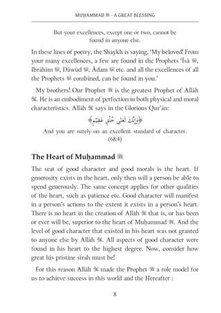 8
MUḤAMMAD s - A GREAT BLESSING
But your excellences, except one or two, cannot be
found in anyone else.
In these lines of poetry, the Shaykh is saying, ‘My beloved! From
your many excellences, a few are found in the Prophets ‘Īsā u,
Ibrāhīm u, Dāwūd u, Ādam u etc. and all the excellences of all
the Prophets u combined, can be found in you.’
My brothers! Our Prophet s is the greatest Prophet of Allāh
S. He is an embodiment of perfection in both physical and moral
characteristics. Allāh S says in the Glorious Qur’ān:
And you are surely on an excellent standard of character.
(68:4)
The Heart of Muḥammad s
The seat of good character and good morals is the heart. If
generosity exists in the heart, only then will a person be able to
spend generously. The same concept applies for other qualities
of the heart, such as patience etc. Good character will manifest
in a person’s actions to the extent it exists in a person’s heart.
There is no heart in the creation of Allāh S that is, or has been
or ever will be, superior to the heart of Muḥammad s. And the
level of good character that existed in his heart was not granted
to anyone else by Allāh S. All aspects of good character were
found in his heart to the highest degree. Now, consider how
great his pristine sīrah must be!
For this reason Allāh S made the Prophet s a role model for
us to achieve success in this world and the Hereafter :
 
