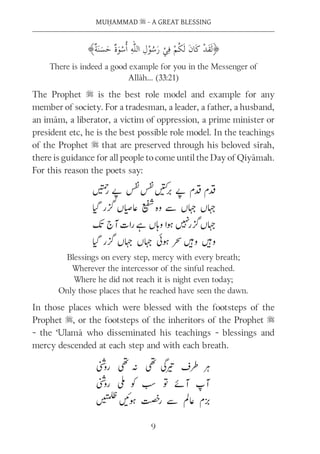 MUḤAMMAD s - A GREAT BLESSING
9
There is indeed a good example for you in the Messenger of
Allāh… (33:21)
The Prophet s is the best role model and example for any
member of society. For a tradesman, a leader, a father, a husband,
an imām, a liberator, a victim of oppression, a prime minister or
president etc, he is the best possible role model. In the teachings
of the Prophet s that are preserved through his beloved sīrah,
there is guidance for all people to come until the Day of Qiyāmah.
For this reason the poets say:
Blessings on every step, mercy with every breath;
Wherever the intercessor of the sinful reached.
Where he did not reach it is night even today;
Only those places that he reached have seen the dawn.
In those places which were blessed with the footsteps of the
Prophet s, or the footsteps of the inheritors of the Prophet s
- the ‘Ulamā who disseminated his teachings - blessings and
mercy descended at each step and with each breath.
 