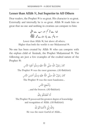 MUḤAMMAD s - A GREAT BLESSING
11
Lesser than Allāh S, but Superior to All Others
Dear readers, the Prophet s is so great. His character is so great.
Externally and internally he is so great. Allāh S made him so
great that no one and nothing in creation can compare to him:
Lower than Allāh S, but above all others;
Higher than both the worlds is our Muḥammad s.
No one has been created by Allāh S who can compete with
the orphan child of Āminah, the Prophet Muḥammad s. The
following are just a few examples of the exalted nature of the
Prophet s:
The Prophet s was the most generous. (Al-Bukhārī)
The Prophet s was the most handsome…
…and the bravest. (Al-Bukhārī)
The Prophet s possessed the greatest degree of knowledge
and recognition of Allāh. (Al-Bukhārī)
He was the most fearful of Allāh…
 