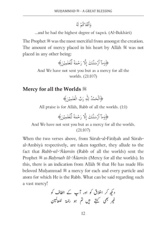 12
MUḤAMMAD s - A GREAT BLESSING
…and he had the highest degree of taqwā. (Al-Bukhārī)
The Prophet s was the most merciful from amongst the creation.
The amount of mercy placed in his heart by Allāh S was not
placed in any other being:
And We have not sent you but as a mercy for all the
worlds. (21:107)
Mercy for all the Worlds s
All praise is for Allāh, Rabb of all the worlds. (1:1)
And We have not sent you but as a mercy for all the worlds.
(21:107)
When the two verses above, from Sūrah-al-Fātiḥah and Sūrah-
al-Ambiyā respectively, are taken together, they allude to the
fact that Rabb-al-‘Ālamīn (Rabb of all the worlds) sent the
Prophet s as Raḥmah lil-‘Ālamīn (Mercy for all the worlds). In
this, there is an indication from Allāh S that He has made His
beloved Muḥammad s a mercy for each and every particle and
atom for which He is the Rabb. What can be said regarding such
a vast mercy!
 