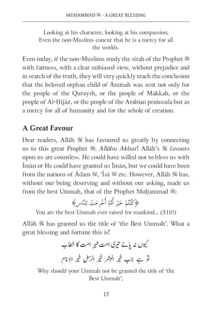 MUḤAMMAD s - A GREAT BLESSING
13
Looking at his character, looking at his compassion;
Even the non-Muslims concur that he is a mercy for all
the worlds.
Even today, if the non-Muslims study the sīrah of the Prophet s
with fairness, with a clear unbiased view, without prejudice and
in search of the truth, they will very quickly reach the conclusion
that the beloved orphan child of Āminah was sent not only for
the people of the Quraysh, or the people of Makkah, or the
people of Al-Ḥijāz, or the people of the Arabian peninsula but as
a mercy for all of humanity and for the whole of creation.
A Great Favour
Dear readers, Allāh S has favoured us greatly by connecting
us to this great Prophet s. Allāhu Akbar! Allāh’s S favours
upon us are countless. He could have willed not to bless us with
Īmān or He could have granted us Īmān, but we could have been
from the nations of Ādam u, ‘Īsā u etc. However, Allāh S has,
without our being deserving and without our asking, made us
from the best Ummah, that of the Prophet Muḥammad s:
You are the best Ummah ever raised for mankind… (3:110)
Allāh S has granted us the title of ‘the Best Ummah’. What a
great blessing and fortune this is!
Why should your Ummah not be granted the title of ‘the
Best Ummah’;
 