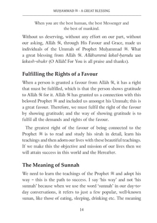 14
MUḤAMMAD s - A GREAT BLESSING
When you are the best human, the best Messenger and
the best of mankind.
Without us deserving, without any effort on our part, without
our asking, Allāh S, through His Favour and Grace, made us
individuals of the Ummah of Prophet Muḥammad s. What
a great blessing from Allāh S. Allāhummā lakal-ḥamdu wa
lakash-shukr (O Allāh! For You is all praise and thanks).
Fulfilling the Rights of a Favour
When a person is granted a favour from Allāh S, it has a right
that must be fulfilled, which is that the person shows gratitude
to Allāh S for it. Allāh S has granted us a connection with this
beloved Prophet s and included us amongst his Ummah; this is
a great favour. Therefore, we must fulfil the right of the favour
by showing gratitude; and the way of showing gratitude is to
fulfil all the demands and rights of the favour.
The greatest right of the favour of being connected to the
Prophet s is to read and study his sīrah in detail, learn his
teachings and then adorn our lives with these beautiful teachings.
If we make this the objective and mission of our lives then we
will attain success in this world and the Hereafter.
The Meaning of Sunnah
We need to learn the teachings of the Prophet s and adopt his
way – this is the path to success. I say ‘his way’ and not ‘his
sunnah’ because when we use the word ‘sunnah’ in our day-to-
day conversations, it refers to just a few popular, well-known
sunan, like those of eating, sleeping, drinking etc. The meaning
 