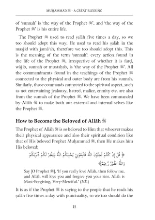 MUḤAMMAD s - A GREAT BLESSING
15
of ‘sunnah’ is ‘the way of the Prophet s’, and ‘the way of the
Prophet s’ is his entire life.
The Prophet s used to read ṣalāh five times a day, so we
too should adopt this way. He used to read his ṣalāh in the
masjid with jamā‘ah, therefore we too should adopt this. This
is the meaning of the term ‘sunnah’: every action found in
the life of the Prophet s, irrespective of whether it is farḍ,
wājib, sunnah or mustaḥab, is ‘the way of the Prophet s’. All
the commandments found in the teachings of the Prophet s
connected to the physical and outer body are from his sunnah.
Similarly, those commands connected to the spiritual aspect, such
as not entertaining jealousy, hatred, malice, enmity etc. are also
from the sunnah of the Prophet s. We have been commanded
by Allāh S to make both our external and internal selves like
the Prophet s.
How to Become the Beloved of Allāh S
The Prophet of Allāh S is so beloved to Him that whoever makes
their physical appearance and also their spiritual condition like
that of His beloved Prophet Muḥammad s, then He makes him
His beloved:
Say [O Prophet s], ‘If you really love Allāh, then follow me,
and Allāh will love you and forgive you your sins. Allāh is
Most-Forgiving, Very-Merciful.’ (3:31)
It is as if the Prophet s is saying to the people that he reads his
ṣalāh five times a day with punctuality, so we too should do the
 
