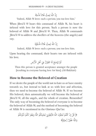 MUḤAMMAD s - A GREAT BLESSING
17
‘Indeed, Allāh S loves such a person; you too love him.’
When Jibra’īl u hears this command of Allāh S, his heart is
infused with love for this person. Such a person is now the
beloved of Allāh S and Jibra’īl u. Then, Allāh S commands
Jibra’īl u to address the dwellers of the heavens (the angels) and
say;
Indeed, Allāh S loves such a person; you too love him.
Upon hearing the command, their hearts too are infused with
his love.
Then this person is granted acceptance amongst the people
[resulting in everyone having love for him]. (Al-Bukhārī)
How to Become the Beloved of Creation
If we desire the people of the world not to hate us or have enmity
towards us, but instead to look at us with love and affection,
then we need to become the beloved of Allāh S. If we become
His beloved, then automatically we will become the beloved of
Jibra’īl u, all the angels, and the whole of creation. Remember!
The only way of becoming the beloved of everyone is to become
the beloved of Allāh S; and the method of becoming the beloved
of Allāh S is mentioned in the Glorious Qur’ān:
 